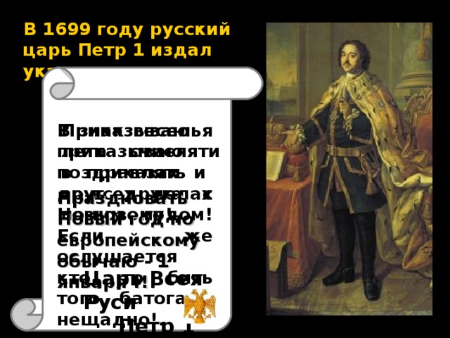 В 1699 году русский царь Петр 1 издал указ :  Приказываю лета счисляти в приказах и во всех делах по-новому! В знак веселья приказываю поздравлять друг друга с Новым годом! Если же ослушается кто, то бить того батогами нещадно!.  Праздновать Новый год по европейскому обычаю - 1 января !!! Царь Всея Руси Петр 1 