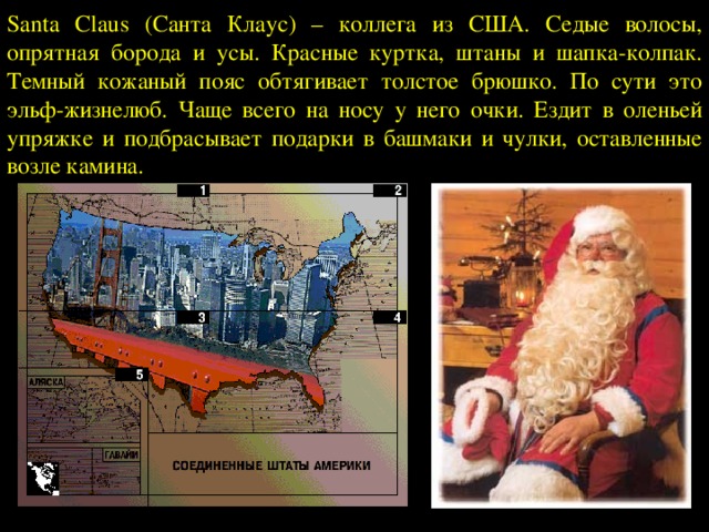 Santa Claus (Санта Клаус) – коллега из США. Седые волосы, опрятная борода и усы. Красные куртка, штаны и шапка-колпак. Темный кожаный пояс обтягивает толстое брюшко. По сути это эльф-жизнелюб. Чаще всего на носу у него очки. Ездит в оленьей упряжке и подбрасывает подарки в башмаки и чулки, оставленные возле камина. 