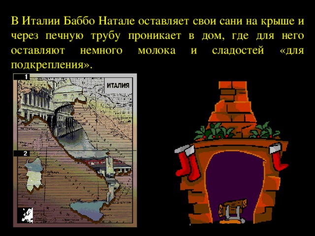 В Италии Баббо Натале оставляет свои сани на крыше и через печную трубу проникает в дом, где для него оставляют немного молока и сладостей «для подкрепления». 