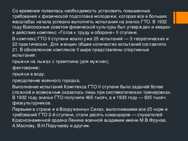 Со временем появилась необходимость установить повышенные требования к физической подготовке молодежи, которая все в больших масштабах начала успешно выполнять испытания на значок ГТО. В 1932 году Всесоюзным советом физической культуры был утвержден и введен в действие комплекс «Готов к труду и обороне» II ступени. В комплекс ГТО II ступени вошло уже 25 испытаний — 3 теоретических и 22 практических. Для женщин общее количество испытаний составляло 21. В обновленном комплексе II шире представлены спортивные испытания: прыжки на лыжах с трамплина (для мужчин); фехтование; прыжки в воду; преодоление военного городка. Выполнение испытаний Комплекса ГТО II ступени было задачей более сложной и возможным оказалось лишь при систематических тренировках. В 1932 году значки ГТО получили 465 тысяч, а в 1933 году — 835 тысяч физкультурников. Первыми в стране и в Вооруженных Силах, выполнившими все 25 норм и требований ГТО 2-й ступени, стали десять командиров — слушателей Краснознаменной ордена Ленина военной академии имени М.В.Фрунзе, А.Маслову, B.Н.Поручаеву и другим. 