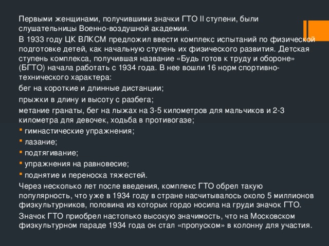 Первыми женщинами, получившими значки ГТО II ступени, были слушательницы Военно-воздушной академии. В 1933 году ЦК ВЛКСМ предложил ввести комплекс испытаний по физической подготовке детей, как начальную ступень их физического развития. Детская ступень комплекса, получившая название «Будь готов к труду и обороне» (БГТО) начала работать с 1934 года. В нее вошли 16 норм спортивно-технического характера: бег на короткие и длинные дистанции; прыжки в длину и высоту с разбега; метание гранаты, бег на лыжах на 3-5 километров для мальчиков и 2-3 километра для девочек, ходьба в противогазе; гимнастические упражнения; лазание; подтягивание; упражнения на равновесие; поднятие и переноска тяжестей. Через несколько лет после введения, комплекс ГТО обрел такую популярность, что уже в 1934 году в стране насчитывалось около 5 миллионов физкультурников, половина из которых гордо носила на груди значок ГТО. Значок ГТО приобрел настолько высокую значимость, что на Московском физкультурном параде 1934 года он стал «пропуском» в колонну для участия. 