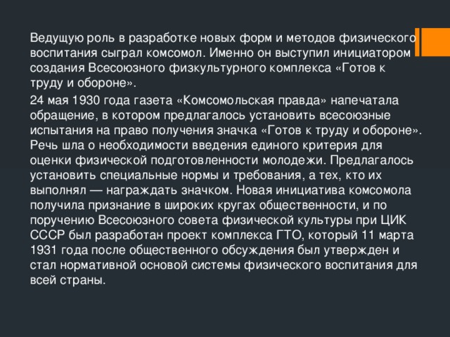 Ведущую роль в разработке новых форм и методов физического воспитания сыграл комсомол. Именно он выступил инициатором создания Всесоюзного физкультурного комплекса «Готов к труду и обороне». 24 мая 1930 года газета «Комсомольская правда» напечатала обращение, в котором предлагалось установить всесоюзные испытания на право получения значка «Готов к труду и обороне». Речь шла о необходимости введения единого критерия для оценки физической подготовленности молодежи. Предлагалось установить специальные нормы и требования, а тех, кто их выполнял — награждать значком. Новая инициатива комсомола получила признание в широких кругах общественности, и по поручению Всесоюзного совета физической культуры при ЦИК СССР был разработан проект комплекса ГТО, который 11 марта 1931 года после общественного обсуждения был утвержден и стал нормативной основой системы физического воспитания для всей страны. 