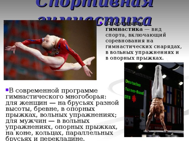 Спортивная гимнастика Спортивная гимнастика  — вид спорта, включающий соревнования на гимнастических снарядах, в вольных упражнениях и в опорных прыжках. В современной программе гимнастического многоборья: для женщин — на брусьях разной высоты, бревне, в опорных прыжках, вольных упражнениях; для мужчин — в вольных упражнениях, опорных прыжках, на коне, кольцах, параллельных брусьях и перекладине. 