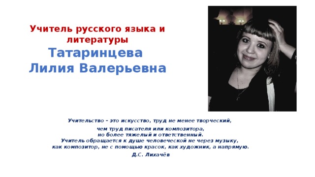  Учитель русского языка и литературы  Татаринцева  Лилия Валерьевна   Учительство – это искусство, труд не менее творческий, чем труд писателя или композитора,   но более тяжелый и ответственный.  Учитель обращается к душе человеческой не через музыку,  как композитор, не с помощью красок, как художник, а напрямую. Д.С. Лихачёв 