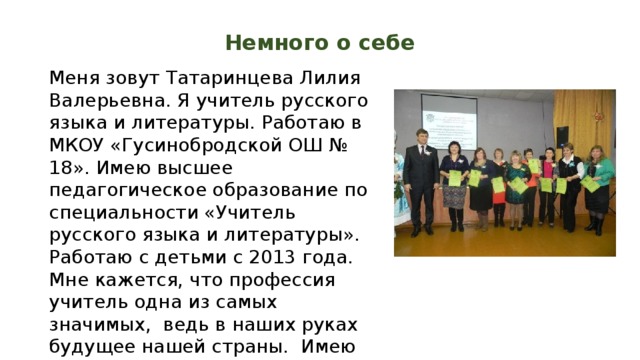 Немного о себе Меня зовут Татаринцева Лилия Валерьевна. Я учитель русского языка и литературы. Работаю в МКОУ «Гусинобродской ОШ № 18». Имею высшее педагогическое образование по специальности «Учитель русского языка и литературы». Работаю с детьми с 2013 года. Мне кажется, что профессия учитель одна из самых значимых, ведь в наших руках будущее нашей страны. Имею первую квалификационную категорию. 