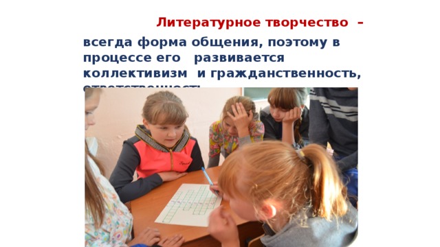  Литературное творчество –  всегда форма общения, поэтому в процессе его развивается коллективизм и гражданственность, ответственность. 