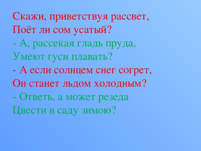 Скажи, приветствуя рассвет,  Поёт ли сом усатый?  - А, рассекая гладь пруда,  Умеют гуси плавать?  - А если солнцем снег согрет,  Он станет льдом холодным?  - Ответь, а может резеда  Цвести в саду зимою? 