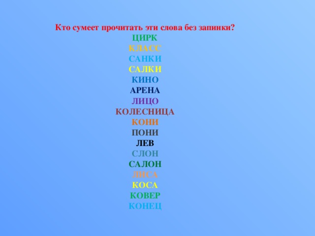 Кто сумеет прочитать эти слова без запинки?  ЦИРК  КЛАСС  САНКИ  САЛКИ  КИНО  АРЕНА  ЛИЦО  КОЛЕСНИЦА  КОНИ  ПОНИ  ЛЕВ  СЛОН  САЛОН  ЛИСА  КОСА  КОВЕР  КОНЕЦ   