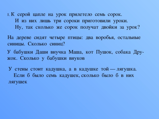 1.  К  серой  цапле  на  урок  прилетело  семь  сорок.        И  из  них  лишь  три  сороки  приготовили  уроки.        Ну,  так  сколько  же  сорок  получат  двойки  за  урок?   На  дереве  сидят  четыре  птицы:  два  воробья,  остальные  синицы.  Сколько  синиц?  У  бабушки  Даши  внучка  Маша,  кот  Пушок,  собака  Дру- жок.  Сколько  у  бабушки  внуков У  стены  стоит  кадушка,  а  в  кадушке  той — лягушка.      Если  б  было  семь  кадушек, сколько  было  б  в  них  лягушек 