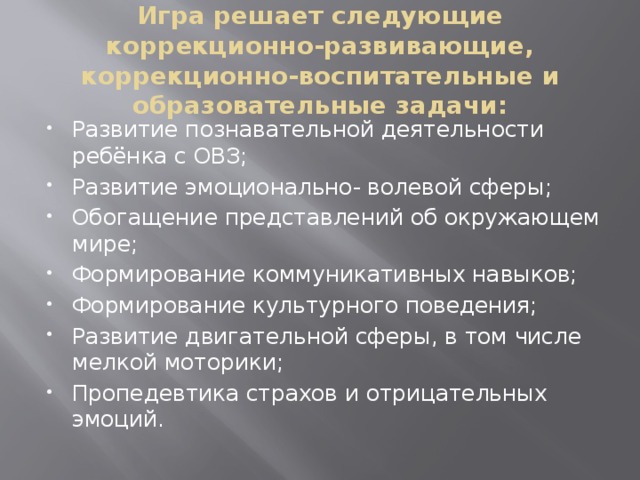 Игра решает следующие коррекционно-развивающие, коррекционно-воспитательные и образовательные задачи: Развитие познавательной деятельности ребёнка с ОВЗ; Развитие эмоционально- волевой сферы; Обогащение представлений об окружающем мире; Формирование коммуникативных навыков; Формирование культурного поведения; Развитие двигательной сферы, в том числе мелкой моторики; Пропедевтика страхов и отрицательных эмоций. 