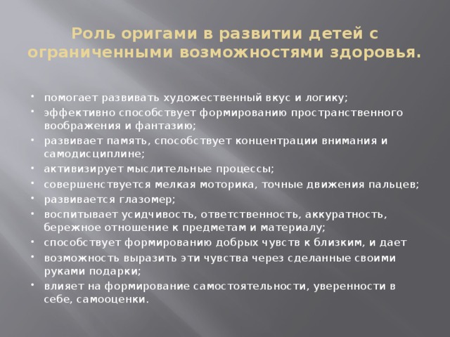 Роль оригами в развитии детей с ограниченными возможностями здоровья. помогает развивать художественный вкус и логику; эффективно способствует формированию пространственного воображения и фантазию; развивает память, способствует концентрации внимания и самодисциплине; активизирует мыслительные процессы; совершенствуется мелкая моторика, точные движения пальцев; развивается глазомер; воспитывает усидчивость, ответственность, аккуратность, бережное отношение к предметам и материалу; способствует формированию добрых чувств к близким, и дает возможность выразить эти чувства через сделанные своими руками подарки; влияет на формирование самостоятельности, уверенности в себе, самооценки. 