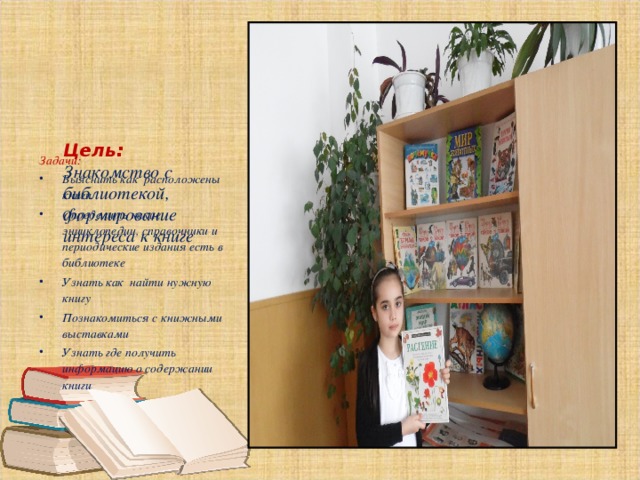      Цель:  Знакомство с библиотекой, формирование интереса к книге    Задачи: Выяснить как расположены книги Определить какие энциклопедии, справочники и периодические издания есть в библиотеке Узнать как найти нужную книгу Познакомиться с книжными выставками Узнать где получить информацию о содержании книги  