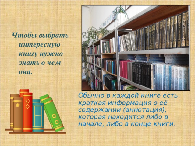            Обычно в каждой книге есть краткая информация о её содержании (аннотация), которая находится либо в начале, либо в конце книги.    Чтобы выбрать интересную книгу нужно знать о чем она.   