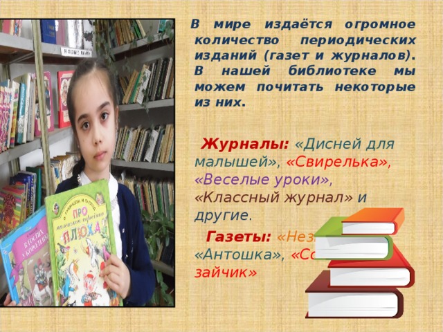  В мире издаётся огромное количество периодических изданий (газет и журналов). В нашей библиотеке мы можем почитать некоторые из них.   Журналы:  «Дисней для малышей», «Свирелька», «Веселые уроки», «Классный журнал» и другие.  Газеты: «Незнайка», «Антошка», «Солнечный зайчик»  