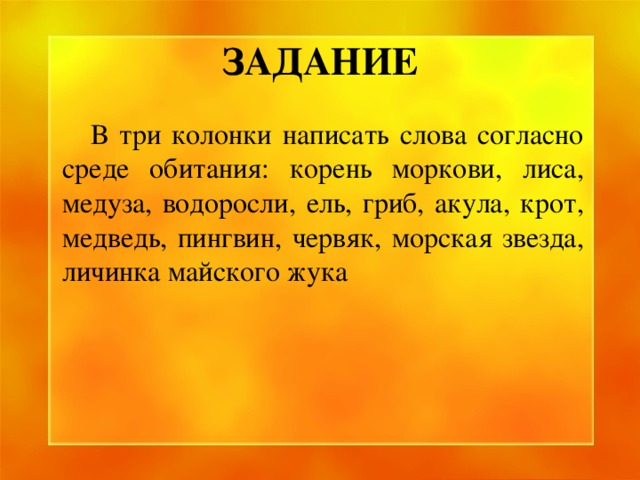 ЗАДАНИЕ  В три колонки написать слова согласно среде обитания: корень моркови, лиса, медуза, водоросли, ель, гриб, акула, крот, медведь, пингвин, червяк, морская звезда, личинка майского жука