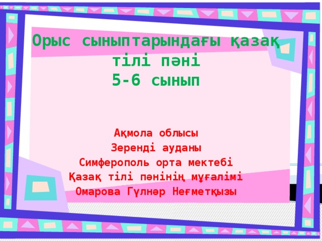 Орыс сыныптарындағы қазақ тілі пәні  5-6 сынып Ақмола облысы Зеренді ауданы Симферополь орта мектебі Қазақ тілі пәнінің мұғалімі Омарова Гүлнәр Неғметқызы 