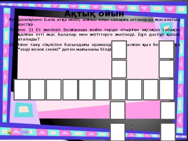 Ақтық ойын Көлденеңінен: Бала атқа мініп, алғаш алыс сапарға аттанарда жасалатын дәстүр Тігінен: 1) Ет желініп болғаннан кейін төрде отырған ақсақал табақта қалған етті жас балалар мен жігіттерге жегізеді. Бұл дәстүр қалай аталады? 2) Өзіне таяу сіңлісіне басындағы орамалды ұзатылған қыз береді. Бұл “енді кезек сенікі” деген мағынаны білдіреді. 