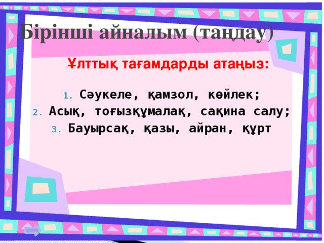 Бірінші айналым (таңдау)  Ұлттық тағамдарды атаңыз: Сәукеле, қамзол, көйлек; Асық, тоғызқұмалақ, сақина салу; Бауырсақ, қазы, айран, құрт  