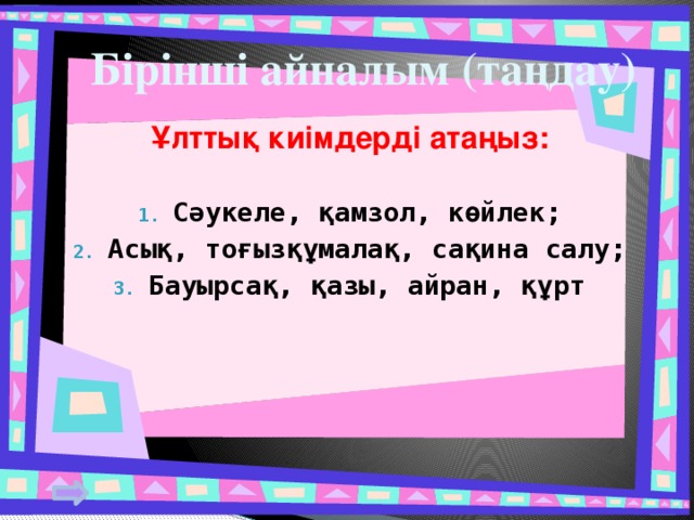 Бірінші айналым (таңдау) Ұлттық киімдерді атаңыз: Сәукеле, қамзол, көйлек; Асық, тоғызқұмалақ, сақина салу; Бауырсақ, қазы, айран, құрт 