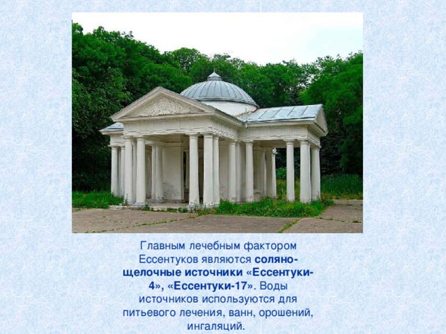 Главным лечебным фактором Ессентуков являются соляно-щелочные источники «Ессентуки-4», «Ессентуки-17» . Воды источников используются для питьевого лечения, ванн, орошений, ингаляций.  