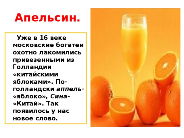 Апельсин.  Уже в 16 веке московские богатеи охотно лакомились привезенными из Голландии «китайскими яблоками». По- голландски аппель- «яблоко», Сина- «Китай». Так появилось у нас новое слово. 