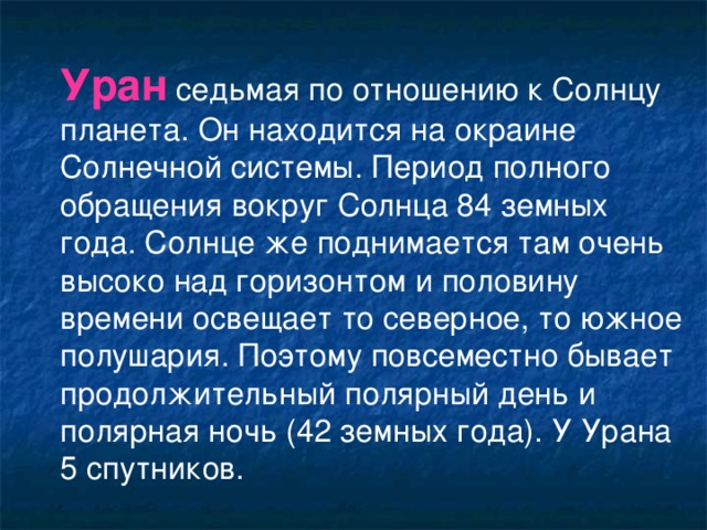 Уран седьмая по отношению к Солнцу планета. Он находится на окраине Солнечной системы. Период полного обращения вокруг Солнца 84 земных года. Солнце же поднимается там очень высоко над горизонтом и половину времени освещает то северное, то южное полушария. Поэтому повсеместно бывает продолжительный полярный день и полярная ночь (42 земных года). У Урана 5 спутников.