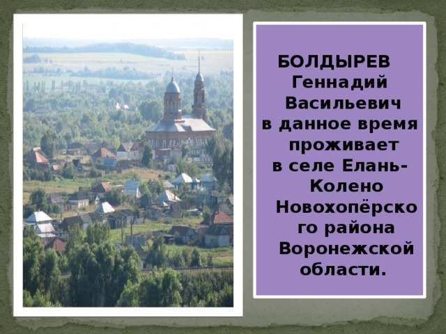   БОЛДЫРЕВ Геннадий Васильевич в данное время проживает в селе Елань-Колено Новохопёрского района Воронежской области. 