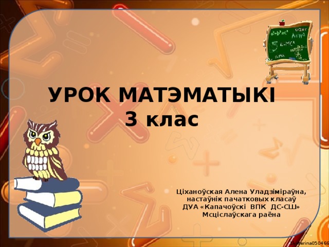 УРОК МАТЭМАТЫКІ  3 клас Ціханоўская Алена Уладзіміраўна, настаўнік пачатковых класаў ДУА «Капачоўскі ВПК ДС-СШ» Мсціслаўскага раёна  