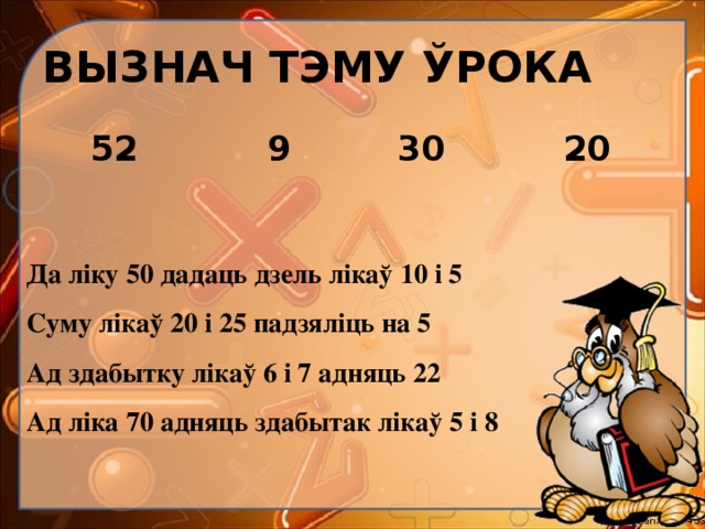 ВЫЗНАЧ ТЭМУ ЎРОКА  52 9 30 20 Да ліку 50 дадаць дзель лікаў 10 і 5 Суму лікаў 20 і 25 падзяліць на 5 Ад здабытку лікаў 6 і 7 адняць 22 Ад ліка 70 адняць здабытак лікаў 5 і 8 