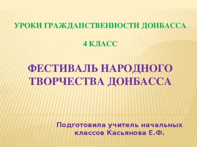 Уроки гражданственности Донбасса  4 класс   Фестиваль народного творчества Донбасса Подготовила учитель начальных классов Касьянова Е.Ф.