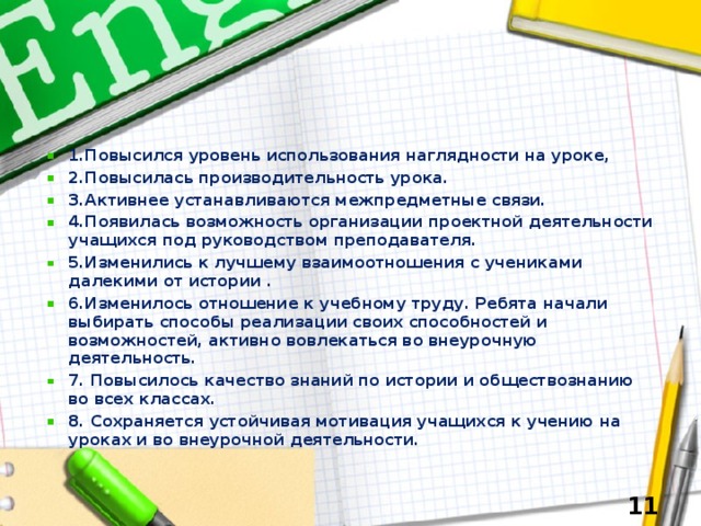 1.Повысился уровень использования наглядности на уроке, 2.Повысилась производительность урока. 3.Активнее устанавливаются межпредметные связи. 4.Появилась возможность организации проектной деятельности учащихся под руководством преподавателя. 5.Изменились к лучшему взаимоотношения с учениками далекими от истории . 6.Изменилось отношение к учебному труду. Ребята начали  выбирать способы реализации своих способностей и  возможностей, активно вовлекаться во внеурочную деятельность. 7. Повысилось качество знаний по истории и обществознанию во всех классах. 8. Сохраняется устойчивая мотивация учащихся к учению на уроках и во внеурочной деятельности.   