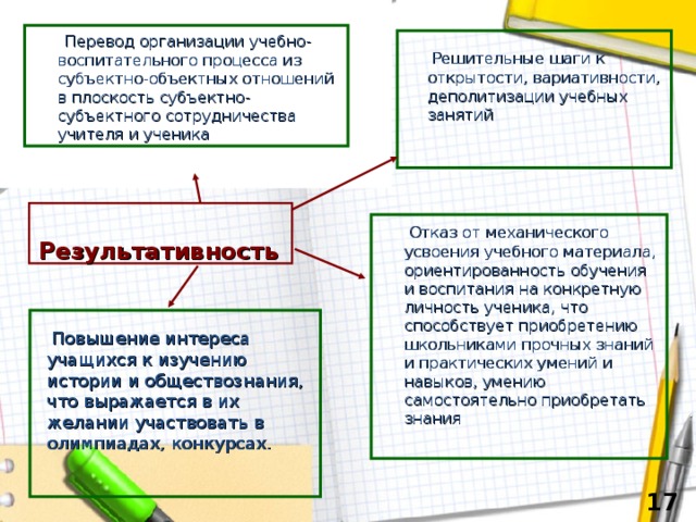  Перевод организации учебно-воспитательного процесса из субъектно-объектных отношений в плоскость субъектно-субъектного сотрудничества учителя и ученика  Решительные шаги к открытости, вариативности, деполитизации учебных занятий  Отказ от механического усвоения учебного материала, ориентированность обучения и воспитания на конкретную личность ученика, что способствует приобретению школьниками прочных знаний и практических умений и навыков, умению самостоятельно приобретать знания  Результативность   Повышение интереса учащихся к изучению истории и обществознания, что выражается в их желании участвовать в олимпиадах, конкурсах.   