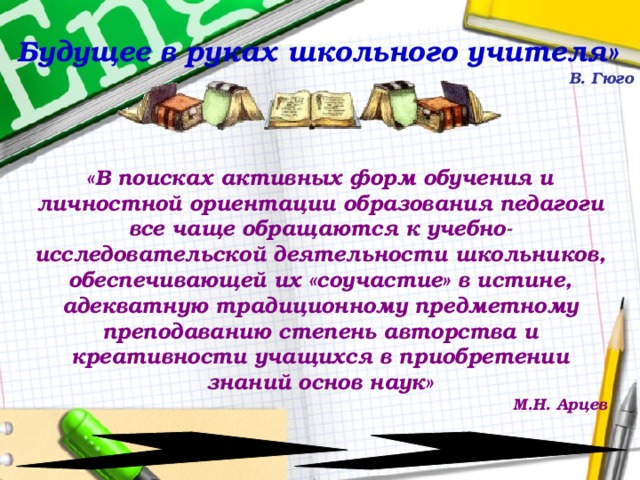  Будущее в руках школьного учителя» В. Гюго «В поисках активных форм обучения и личностной ориентации образования педагоги все чаще обращаются к учебно-исследовательской деятельности школьников, обеспечивающей их «соучастие» в истине, адекватную традиционному предметному преподаванию степень авторства и креативности учащихся в приобретении знаний основ наук» М.Н. Арцев 