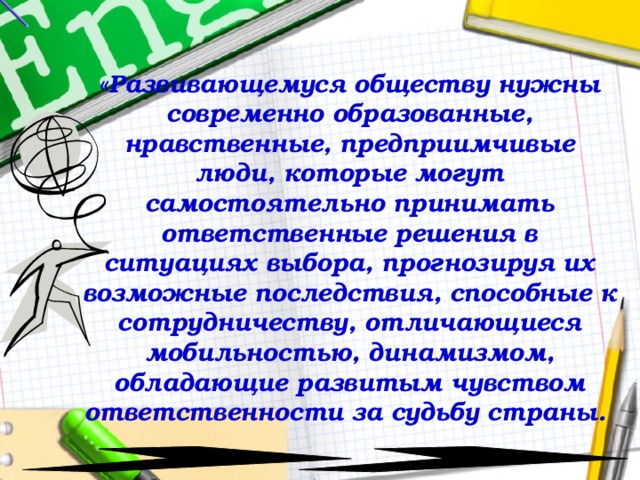 «Развивающемуся обществу нужны современно образованные, нравственные, предприимчивые люди, которые могут самостоятельно принимать ответственные решения в ситуациях выбора, прогнозируя их возможные последствия, способные к сотрудничеству, отличающиеся мобильностью, динамизмом, обладающие развитым чувством ответственности за судьбу страны.  