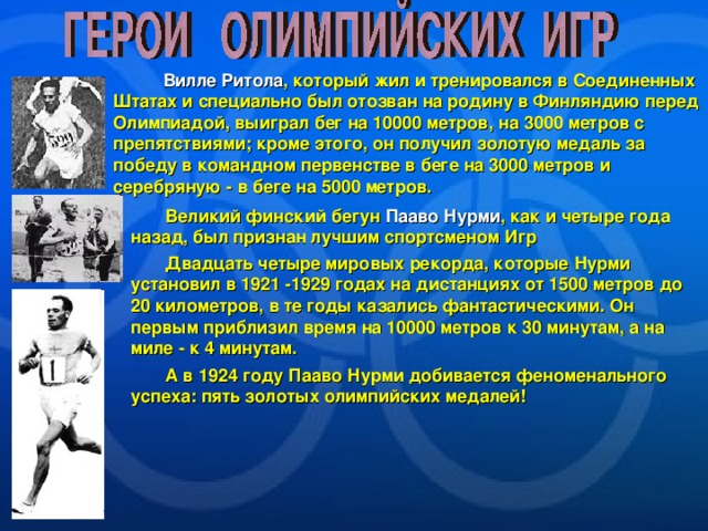  Вилле Ритола , который жил и тренировался в Соединенных Штатах и специально был отозван на родину в Финляндию перед Олимпиадой, выиграл бег на 10000 метров, на 3000 метров с препятствиями; кроме этого, он получил золотую медаль за победу в командном первенстве в беге на 3000 метров и серебряную - в беге на 5000 метров.  Великий финский бегун Пааво Нурми , как и четыре года назад, был признан лучшим спортсменом Игр  Двадцать четыре мировых рекорда, которые Нурми установил в 1921 -1929 годах на дистанциях от 1500 метров до 20 километров, в те годы казались фантастическими. Он первым приблизил время на 10000 метров к 30 минутам, а на миле - к 4 минутам.  А в 1924 году Пааво Нурми добивается феноменального успеха: пять золотых олимпийских медалей! 