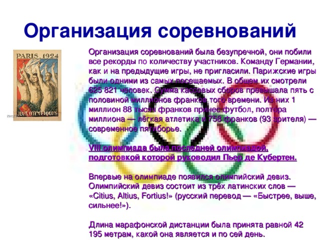 Организация соревнований Организация соревнований была безупречной, они побили все рекорды по количеству участников. Команду Германии, как и на предыдущие игры, не пригласили. Парижские игры были одними из самых посещаемых. В общем их смотрели 625 821 человек. Сумма кассовых сборов превышала пять с половиной миллионов франков того времени. Из них 1 миллион 88 тысяч франков принес футбол, полтора миллиона — лёгкая атлетика и 758 франков (93 зрителя) — современное пятиборье. VIII олимпиада была последней олимпиадой, подготовкой которой руководил Пьер де Кубертен.  Впервые на олимпиаде появился олимпийский девиз. Олимпийский девиз состоит из трёх латинских слов — «Citius, Altius, Fortius!» (русский перевод — «Быстрее, выше, сильнее!»). Длина марафонской дистанции была принята равной 42 195 метрам, какой она является и по сей день. 