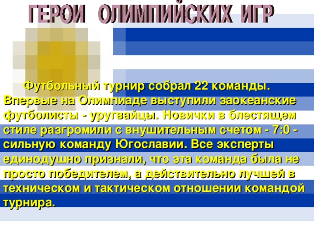  Футбольный турнир собрал 22 команды. Впервые на Олимпиаде выступили заокеанские футболисты - уругвайцы. Новички в блестящем стиле разгромили с внушительным счетом - 7:0 - сильную команду Югославии. Все эксперты единодушно признали, что эта команда была не просто победителем, а действительно лучшей в техническом и тактическом отношении командой турнира. 