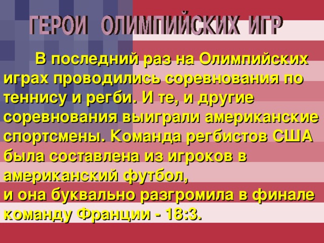  В последний раз на Олимпийских играх проводились соревнования по теннису и регби. И те, и другие соревнования выиграли американские спортсмены. Команда регбистов США была составлена из игроков в американский футбол, и она буквально разгромила в финале команду Франции - 18:3. 