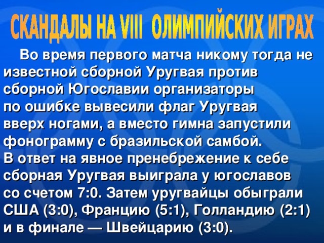  Во время первого матча никому тогда не известной сборной Уругвая против сборной Югославии организаторы по ошибке вывесили флаг Уругвая вверх ногами, а вместо гимна запустили фонограмму с бразильской самбой. В ответ на явное пренебрежение к себе сборная Уругвая выиграла у югославов со счетом 7:0. Затем уругвайцы обыграли США (3:0), Францию (5:1), Голландию (2:1) и в финале — Швейцарию (3:0). 