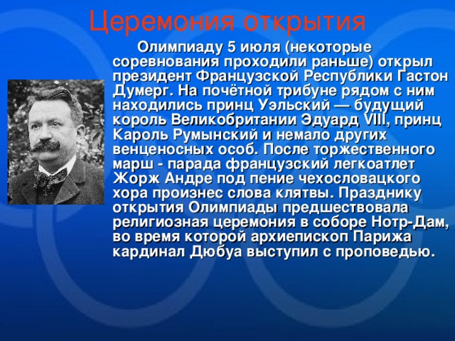 Церемония открытия  Олимпиаду 5 июля (некоторые соревнования проходили раньше) открыл президент Французской Республики Гастон Думерг. На почётной трибуне рядом с ним находились принц Уэльский — будущий король Великобритании Эдуард VIII, принц Кароль Румынский и немало других венценосных особ. После торжественного марш - парада французский легкоатлет Жорж Андре под пение чехословацкого хора произнес слова клятвы. Празднику открытия Олимпиады предшествовала религиозная церемония в соборе Нотр-Дам, во время которой архиепископ Парижа кардинал Дюбуа выступил с проповедью. 