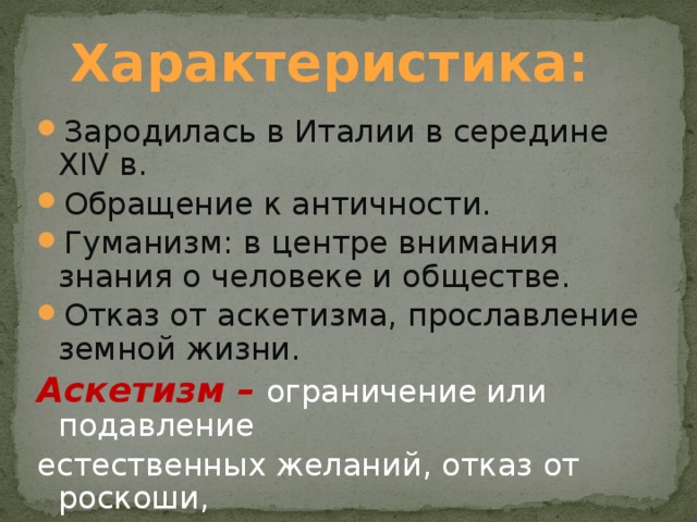 Характеристика: Зародилась в Италии в середине XIV в. Обращение к античности. Гуманизм: в центре внимания знания о человеке и обществе. Отказ от аскетизма, прославление земной жизни. Аскетизм –  ограничение или подавление естественных желаний, отказ от роскоши, от радостей жизни. 