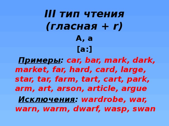 III тип чтения  (гласная + r) A, a [a:]  Примеры : car, bar, mark, dark, market, far, hard, card, large, star, tar, farm, tart, cart, park, arm, art, arson, article, argue  Исключения : wardrobe, war, warn, warm, dwarf, wasp, swan    