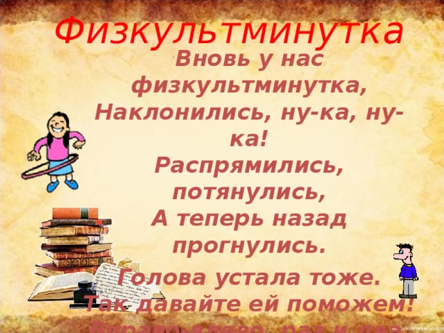 Физкультминутка   Вновь у нас физкультминутка,  Наклонились, ну-ка, ну-ка!  Распрямились, потянулись,  А теперь назад прогнулись. Голова устала тоже.  Так давайте ей поможем!  Вправо-влево, раз и два.  Думай, думай, голова. Хоть зарядка коротка,  Отдохнули мы слегка. 