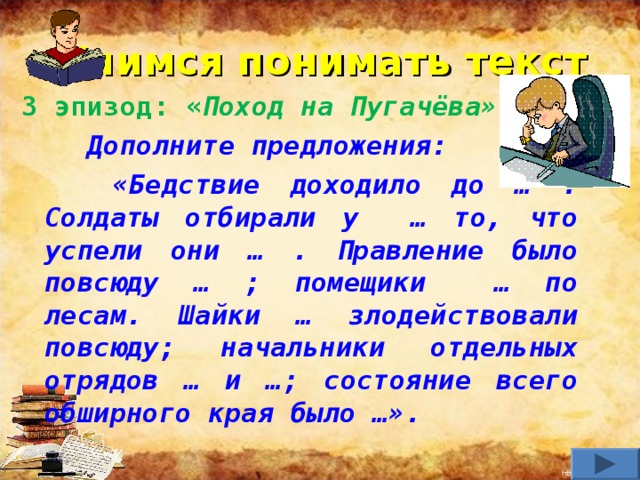 Учимся понимать текст 3 эпизод: « Поход на Пугачёва».  Дополните предложения:  «Бедствие доходило до … . Солдаты отбирали у … то, что успели они … . Правление было повсюду … ; помещики … по лесам. Шайки … злодействовали повсюду; начальники отдельных отрядов … и …; состояние всего обширного края было …».   
