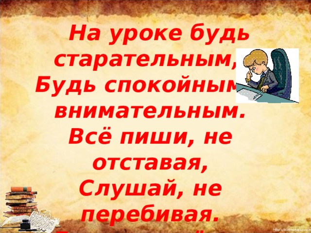  На уроке будь старательным, Будь спокойным и внимательным. Всё пиши, не отставая, Слушай, не перебивая.  Говорите чётко, внятно,  Чтобы было всё понятно.       