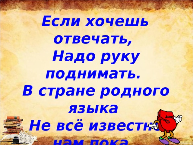  Если хочешь отвечать,  Надо руку поднимать.  В стране родного языка  Не всё известно нам пока,  Но путешествовать начнем  И сами до всего дойдем.         
