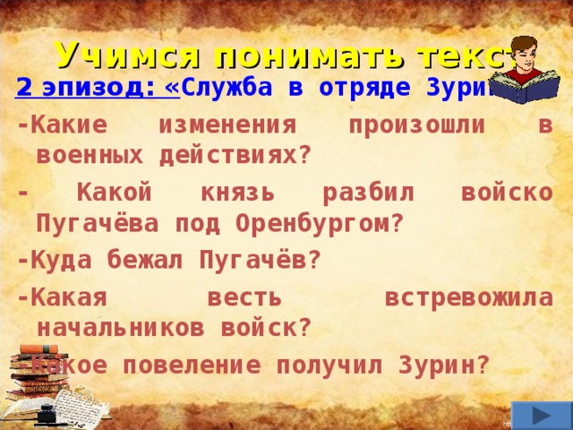 Учимся понимать текст 2 эпизод: « Служба в отряде Зурина». -Какие изменения произошли в военных действиях? - Какой князь разбил войско Пугачёва под Оренбургом? -Куда бежал Пугачёв? -Какая весть встревожила начальников войск? -Какое повеление получил Зурин?     