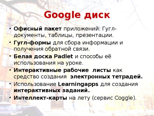 Google диск Офисный пакет приложений: Гугл-документы, таблицы, презентации. Гугл-формы для сбора информации и получения обратной связи. Белая доска Padlet и способы её использования на уроке. Интерактивные рабочие листы как средство создания электронных тетрадей. Использование Learningapps для создания интерактивных заданий. Интеллект-карты на лету (сервис Coggle). 