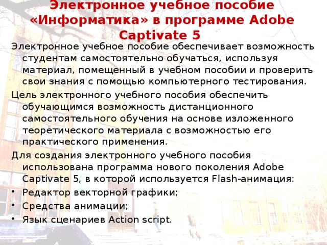 Электронное учебное пособие «Информатика» в программе Adobe Captivate 5 Электронное учебное пособие обеспечивает возможность студентам самостоятельно обучаться, используя материал, помещенный в учебном пособии и проверить свои знания с помощью компьютерного тестирования. Цель электронного учебного пособия обеспечить обучающимся возможность дистанционного самостоятельного обучения на основе изложенного теоретического материала с возможностью его практического применения. Для создания электронного учебного пособия использована программа нового поколения Adobe Captivate 5, в которой используется Flash-анимация: Редактор векторной графики; Средства анимации; Язык сценариев Action script. 