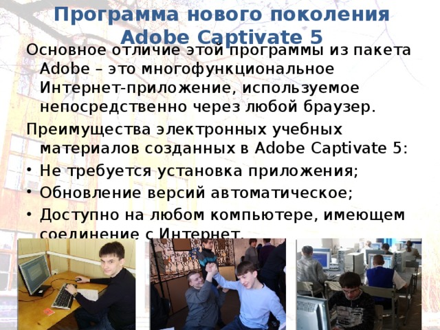 Программа нового поколения Adobe Captivate 5 Основное отличие этой программы из пакета Adobe – это многофункциональное Интернет-приложение, используемое непосредственно через любой браузер. Преимущества электронных учебных материалов созданных в Adobe  Captivate 5: Не требуется установка приложения; Обновление версий автоматическое; Доступно на любом компьютере, имеющем соединение с Интернет. 